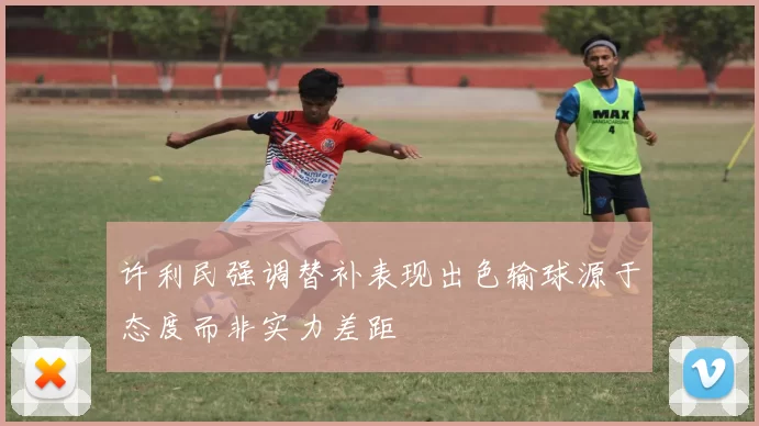 许利民强调替补表现出色输球源于态度而非实力差距
