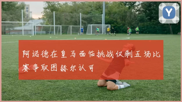 阿诺德在皇马面临挑战仅剩五场比赛争取图赫尔认可