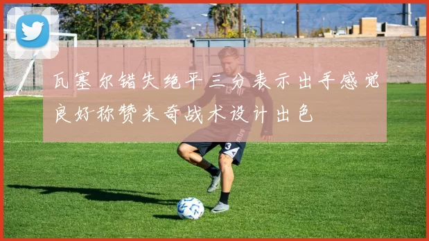 瓦塞尔错失绝平三分表示出手感觉良好称赞米奇战术设计出色