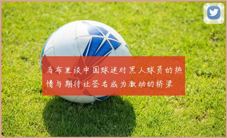 马布里谈中国球迷对黑人球员的热情与期待让签名成为激动的桥梁