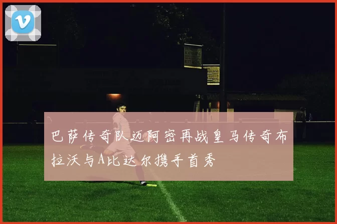 巴萨传奇队迈阿密再战皇马传奇布拉沃与A比达尔携手首秀