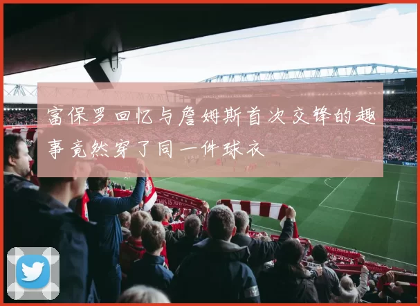 富保罗回忆与詹姆斯首次交锋的趣事竟然穿了同一件球衣