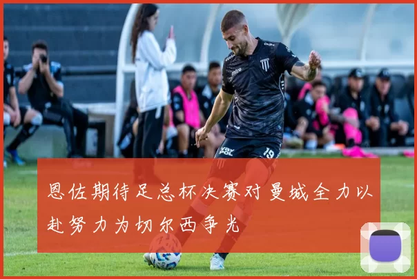 恩佐期待足总杯决赛对曼城全力以赴努力为切尔西争光