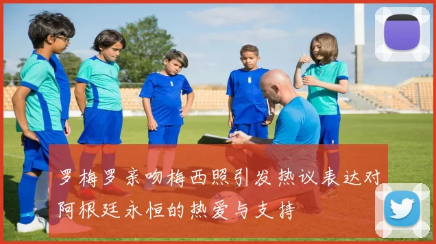 罗梅罗亲吻梅西照引发热议表达对阿根廷永恒的热爱与支持