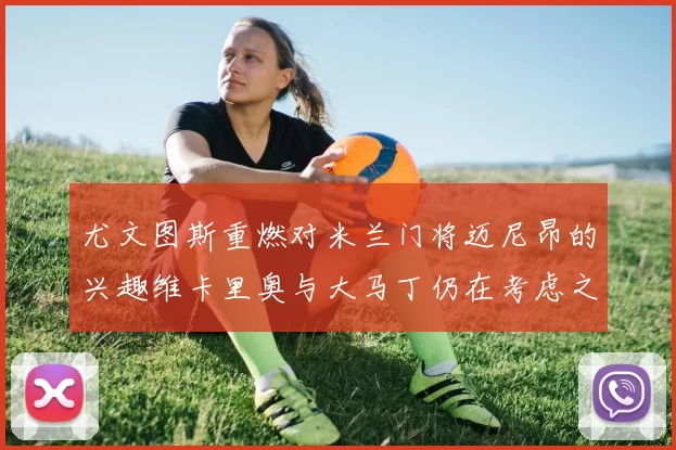 尤文图斯重燃对米兰门将迈尼昂的兴趣维卡里奥与大马丁仍在考虑之中