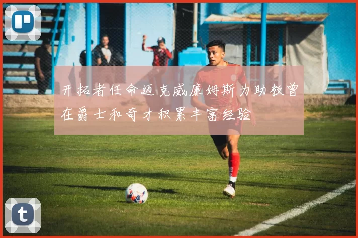 开拓者任命迈克威廉姆斯为助教曾在爵士和奇才积累丰富经验