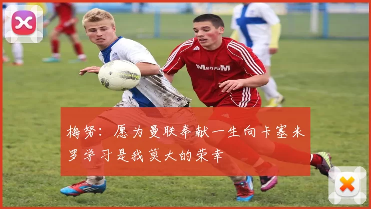 梅努：愿为曼联奉献一生向卡塞米罗学习是我莫大的荣幸